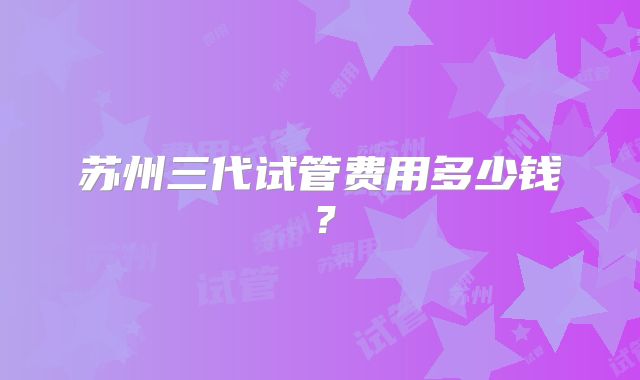 苏州三代试管费用多少钱？