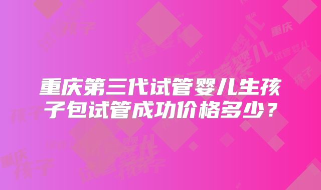 重庆第三代试管婴儿生孩子包试管成功价格多少？