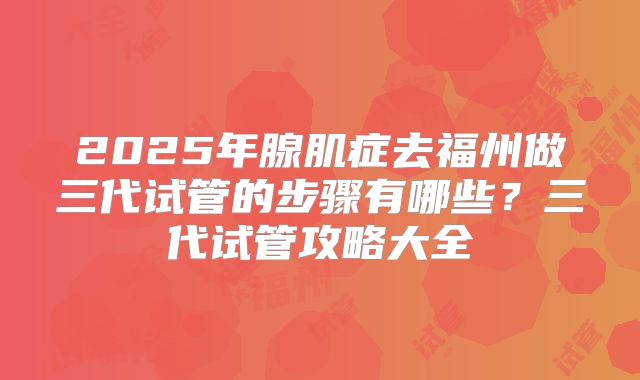 2025年腺肌症去福州做三代试管的步骤有哪些?三代试管攻略大全