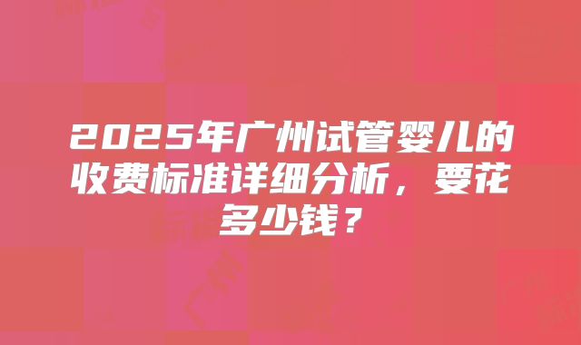 2025年广州试管婴儿的收费标准详细分析，要花多少钱？