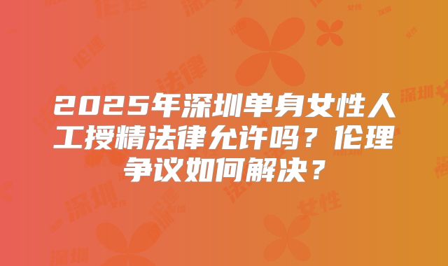 2025年深圳单身女性人工授精法律允许吗？伦理争议如何解决？