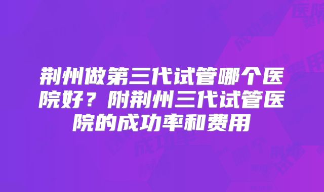 荆州做第三代试管哪个医院好？附荆州三代试管医院的成功率和费用