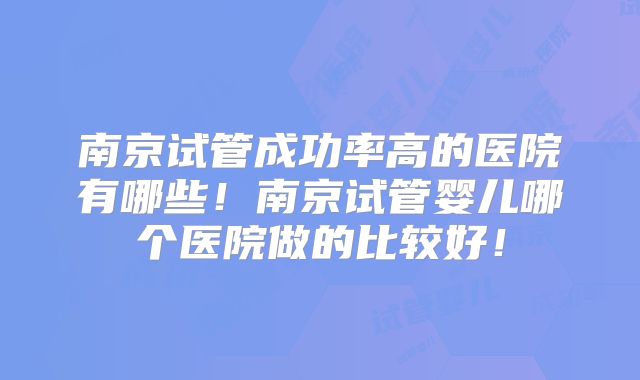南京试管成功率高的医院有哪些！南京试管婴儿哪个医院做的比较好！