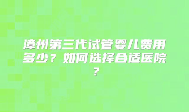 漳州第三代试管婴儿费用多少？如何选择合适医院？