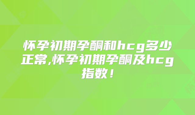 怀孕初期孕酮和hcg多少正常,怀孕初期孕酮及hcg指数!