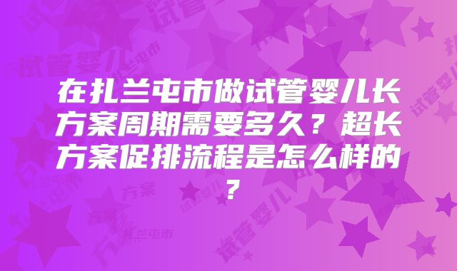 在扎兰屯市做试管婴儿长方案周期需要多久？超长方案促排流程是怎么样的？