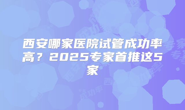西安哪家医院试管成功率高？2025专家首推这5家