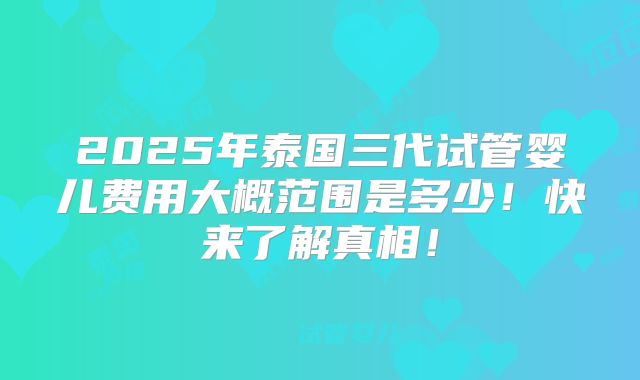 2025年泰国三代试管婴儿费用大概范围是多少!快来了解真相!
