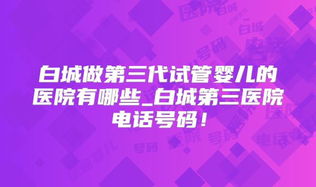 白城做第三代试管婴儿的医院有哪些_白城第三医院电话号码！