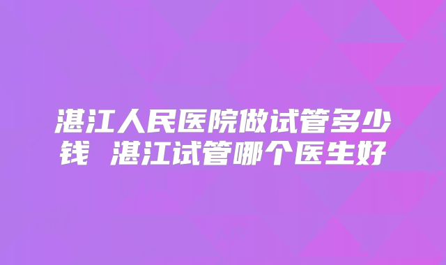 湛江人民医院做试管多少钱 湛江试管哪个医生好