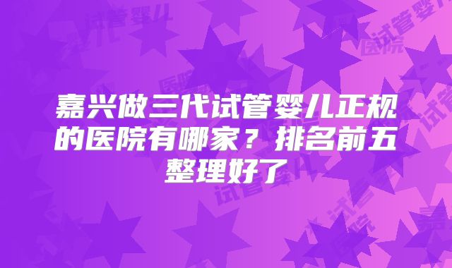 嘉兴做三代试管婴儿正规的医院有哪家?排名前五整理好了