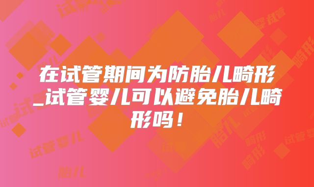 在试管期间为防胎儿畸形_试管婴儿可以避免胎儿畸形吗！