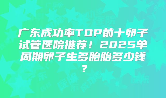 广东成功率TOP前十卵子试管医院推荐！2025单周期卵子生多胎胎多少钱？