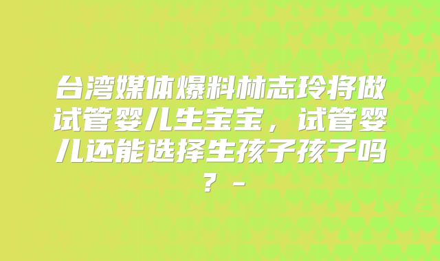 台湾媒体爆料林志玲将做试管婴儿生宝宝，试管婴儿还能选择生孩子孩子吗？-