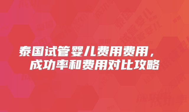 泰国试管婴儿费用费用， 成功率和费用对比攻略
