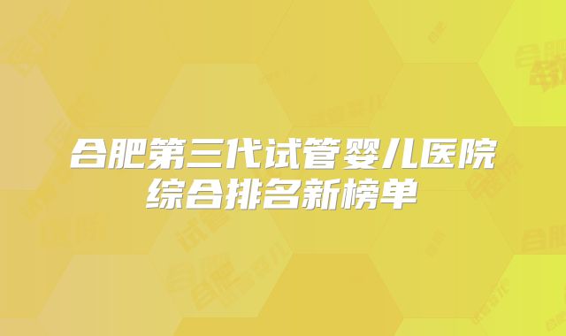 合肥第三代试管婴儿医院综合排名新榜单