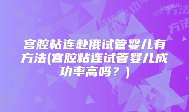 宫腔粘连赴俄试管婴儿有方法(宫腔粘连试管婴儿成功率高吗？)