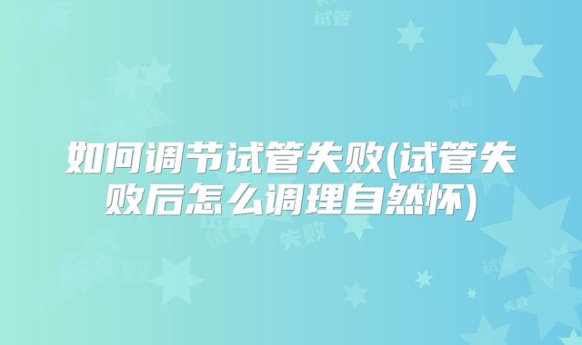 如何调节试管失败(试管失败后怎么调理自然怀)