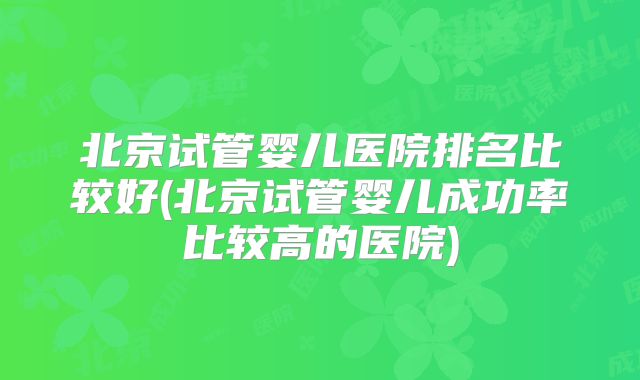 北京试管婴儿医院排名比较好(北京试管婴儿成功率比较高的医院)