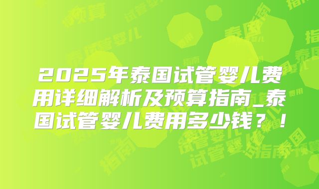 2025年泰国试管婴儿费用详细解析及预算指南_泰国试管婴儿费用多少钱？！