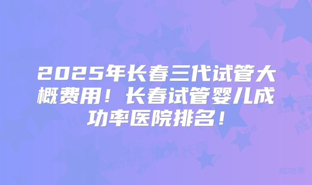 2025年长春三代试管大概费用！长春试管婴儿成功率医院排名！