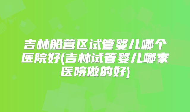 吉林船营区试管婴儿哪个医院好(吉林试管婴儿哪家医院做的好)