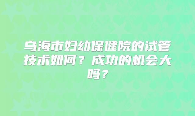 乌海市妇幼保健院的试管技术如何?成功的机会大吗?