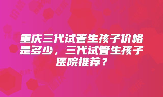 重庆三代试管生孩子价格是多少，三代试管生孩子医院推荐？