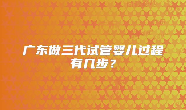 广东做三代试管婴儿过程有几步?
