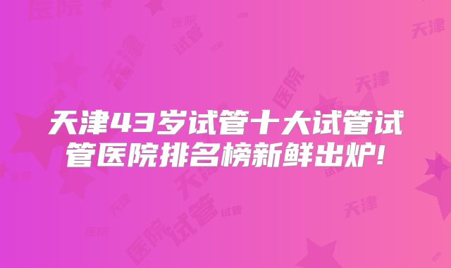 天津43岁试管十大试管试管医院排名榜新鲜出炉!