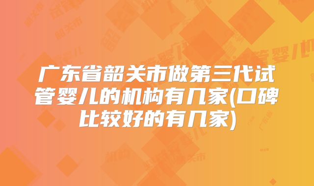 广东省韶关市做第三代试管婴儿的机构有几家(口碑比较好的有几家)