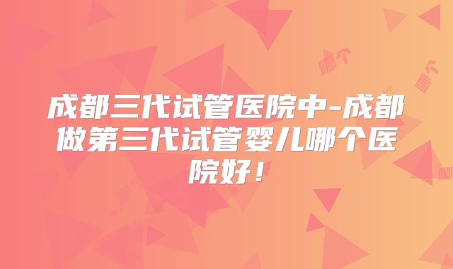 成都三代试管医院中-成都做第三代试管婴儿哪个医院好！
