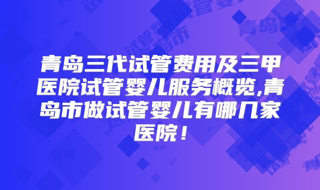 青岛三代试管费用及三甲医院试管婴儿服务概览,青岛市做试管婴儿有哪几家医院！