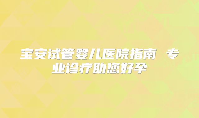 宝安试管婴儿医院指南 专业诊疗助您好孕