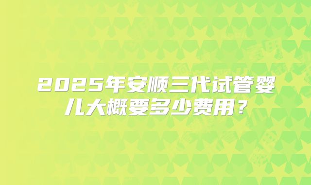 2025年安顺三代试管婴儿大概要多少费用？