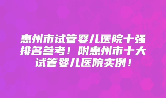 惠州市试管婴儿医院十强排名参考!附惠州市十大试管婴儿医院实例!