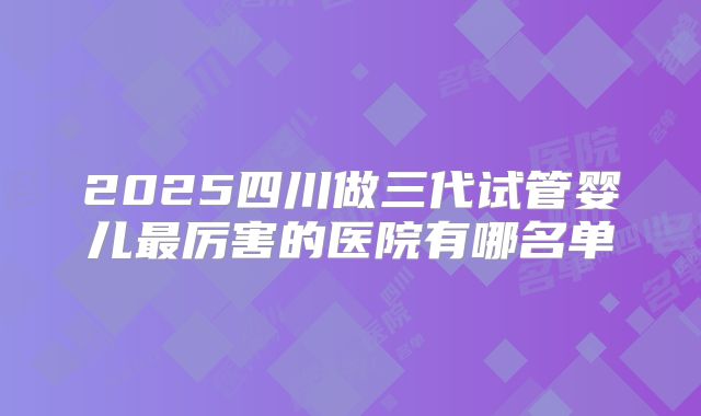 2025四川做三代试管婴儿最厉害的医院有哪名单