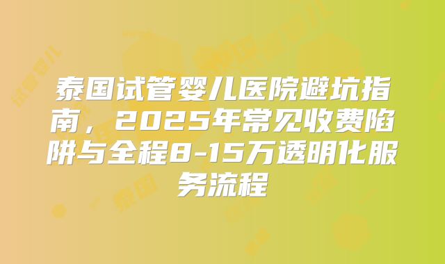 泰国试管婴儿医院避坑指南，2025年常见收费陷阱与全程8-15万透明化服务流程