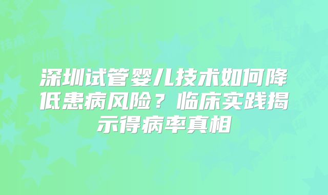 深圳试管婴儿技术如何降低患病风险？临床实践揭示得病率真相