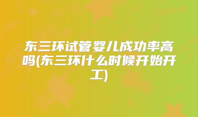 东三环试管婴儿成功率高吗(东三环什么时候开始开工)