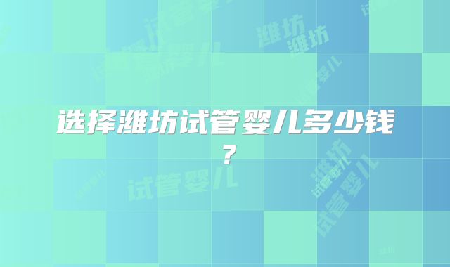 选择潍坊试管婴儿多少钱？