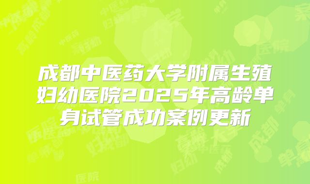 成都中医药大学附属生殖妇幼医院2025年高龄单身试管成功案例更新