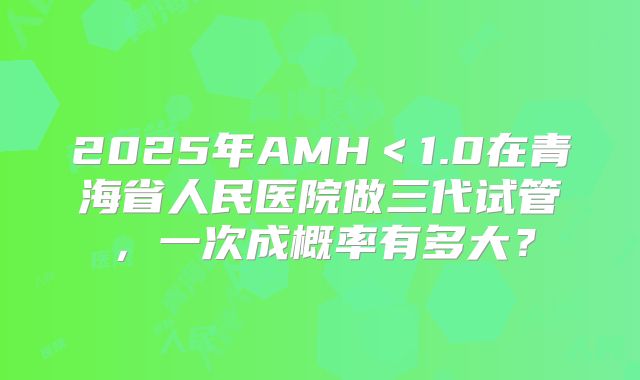 2025年AMH<1.0在青海省人民医院做三代试管,一次成概率有多大?