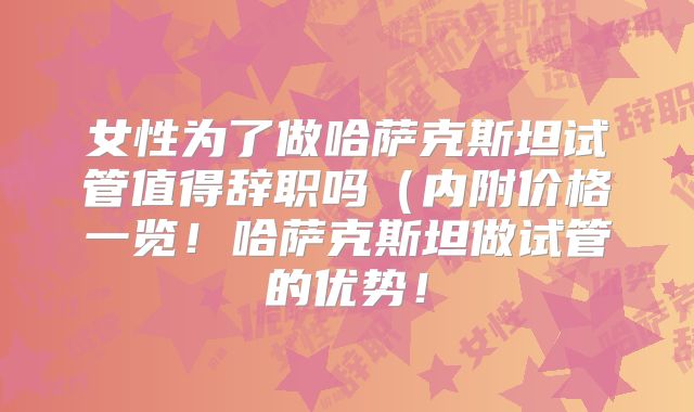 女性为了做哈萨克斯坦试管值得辞职吗（内附价格一览！哈萨克斯坦做试管的优势！