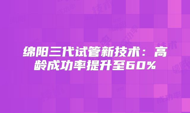 绵阳三代试管新技术：高龄成功率提升至60%