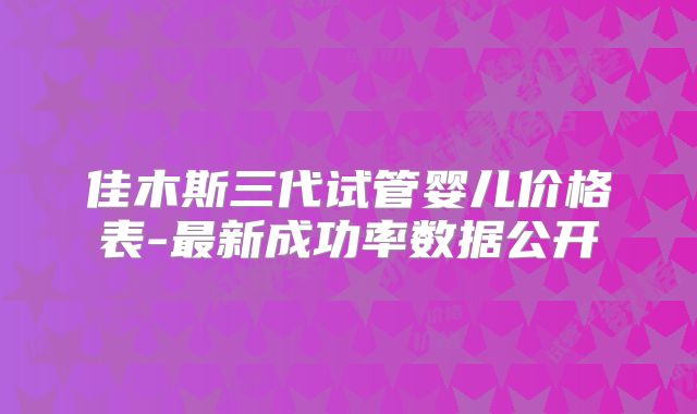 佳木斯三代试管婴儿价格表-最新成功率数据公开