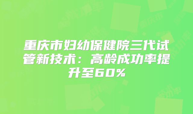 重庆市妇幼保健院三代试管新技术：高龄成功率提升至60%
