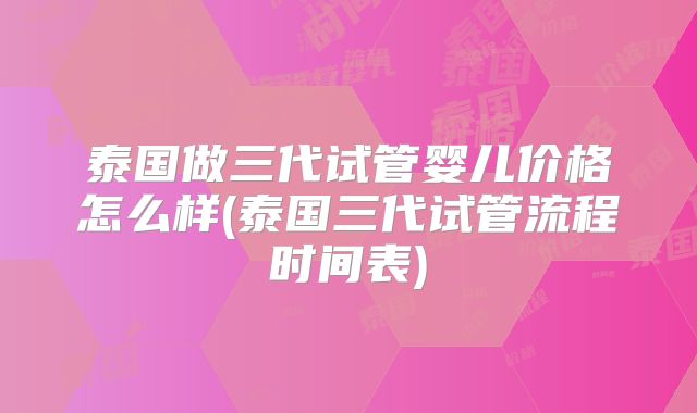 泰国做三代试管婴儿价格怎么样(泰国三代试管流程时间表)