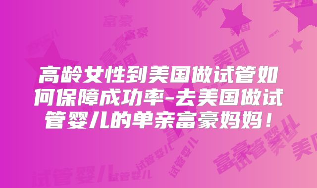 高龄女性到美国做试管如何保障成功率-去美国做试管婴儿的单亲富豪妈妈！