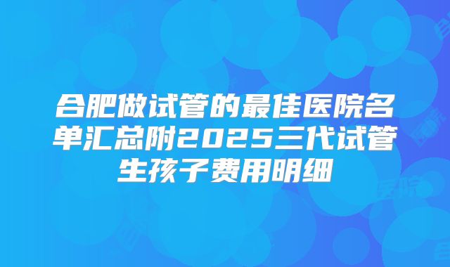 合肥做试管的最佳医院名单汇总附2025三代试管生孩子费用明细